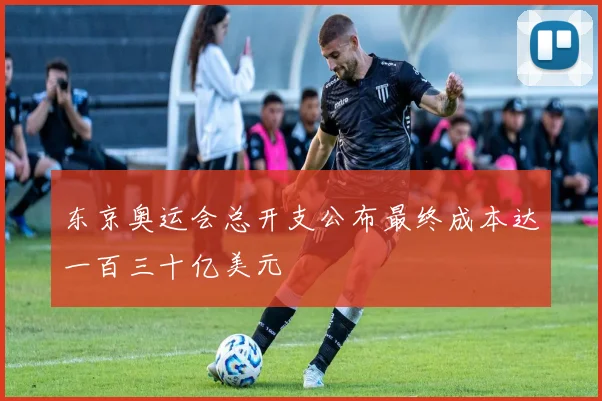 东京奥运会总开支公布最终成本达一百三十亿美元