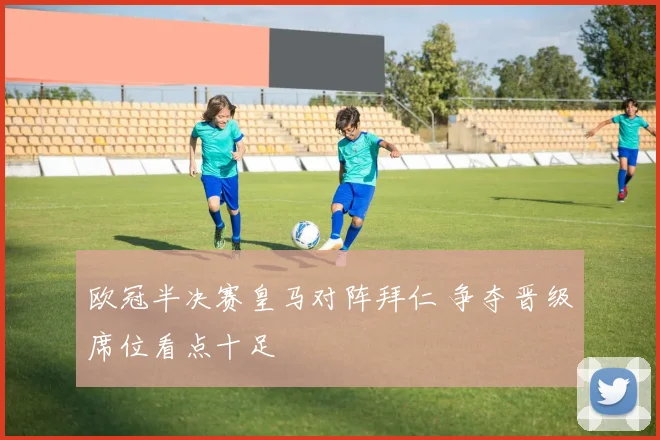 欧冠半决赛皇马对阵拜仁 争夺晋级席位看点十足