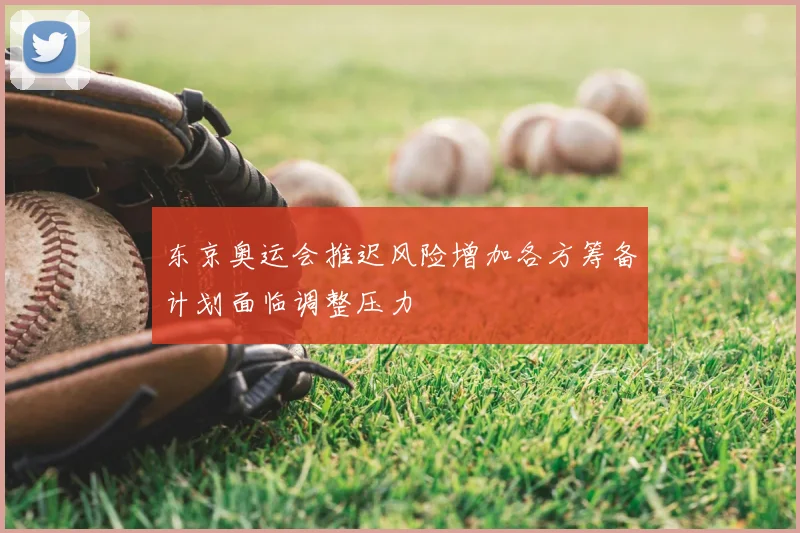 东京奥运会推迟风险增加各方筹备计划面临调整压力