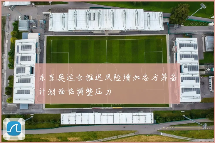 东京奥运会推迟风险增加各方筹备计划面临调整压力