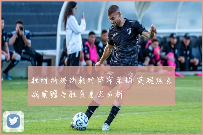 托特纳姆热刺对阵布莱顿 英超焦点战前瞻与胜负看点分析