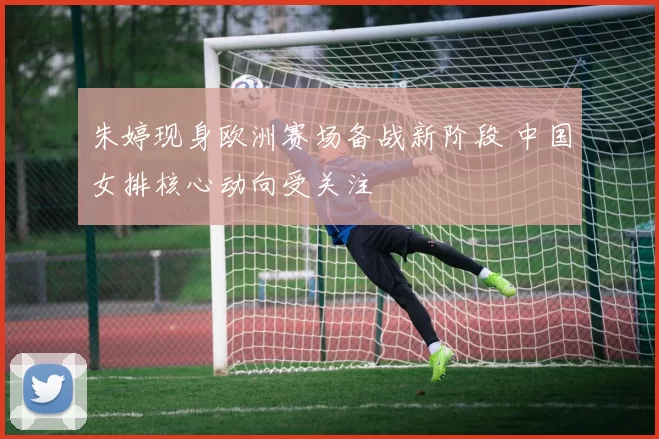 朱婷现身欧洲赛场备战新阶段 中国女排核心动向受关注
