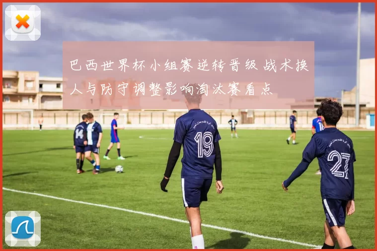 巴西世界杯小组赛逆转晋级 战术换人与防守调整影响淘汰赛看点