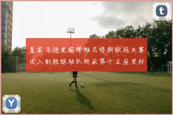 皇家马德里前锋维尼修斯欧冠决赛攻入制胜球助队斩获第十五座奖杯