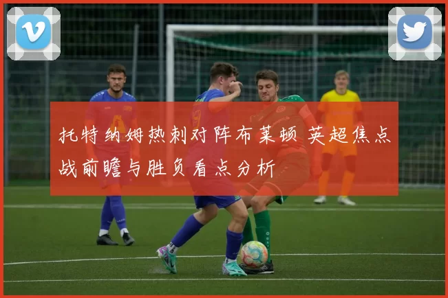 托特纳姆热刺对阵布莱顿 英超焦点战前瞻与胜负看点分析