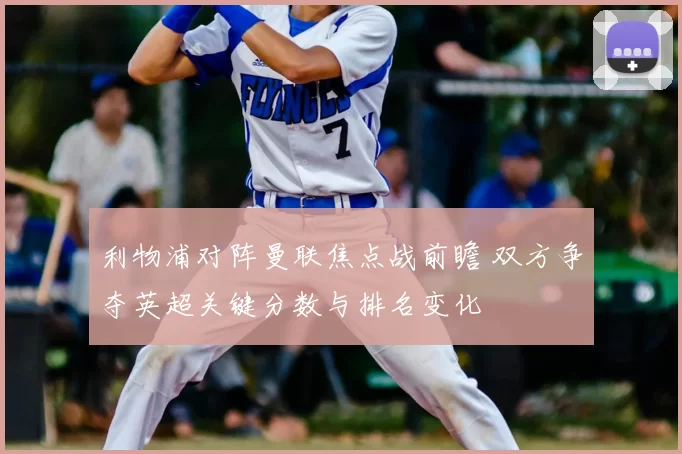 利物浦对阵曼联焦点战前瞻 双方争夺英超关键分数与排名变化