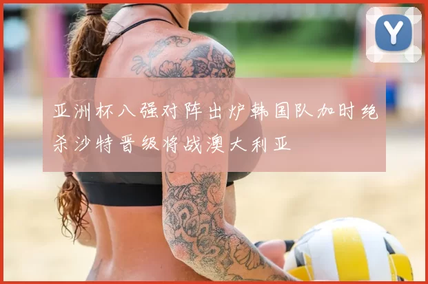 亚洲杯八强对阵出炉韩国队加时绝杀沙特晋级将战澳大利亚