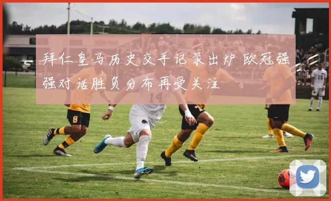 拜仁皇马历史交手记录出炉 欧冠强强对话胜负分布再受关注
