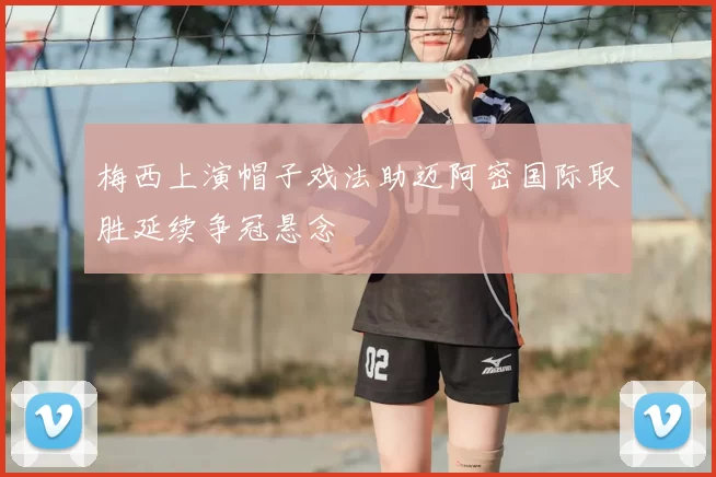 梅西上演帽子戏法助迈阿密国际取胜延续争冠悬念