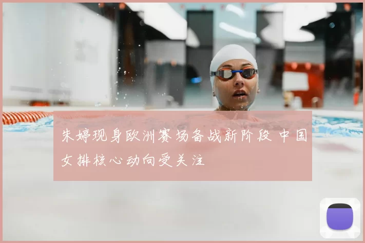朱婷现身欧洲赛场备战新阶段 中国女排核心动向受关注