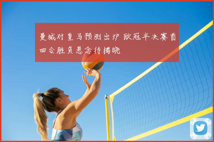 曼城对皇马预测出炉 欧冠半决赛首回合胜负悬念待揭晓