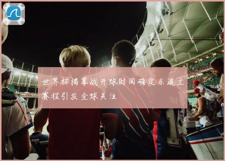 世界杯揭幕战开球时间确定东道主赛程引发全球关注