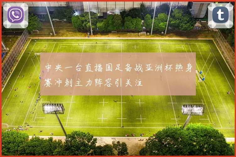 中央一台直播国足备战亚洲杯热身赛冲刺主力阵容引关注