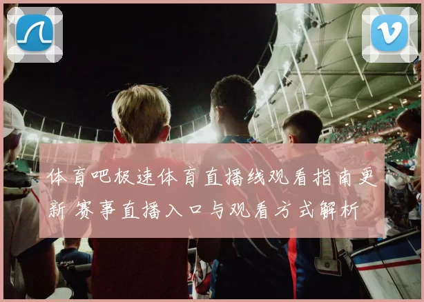 体育吧极速体育直播线观看指南更新 赛事直播入口与观看方式解析