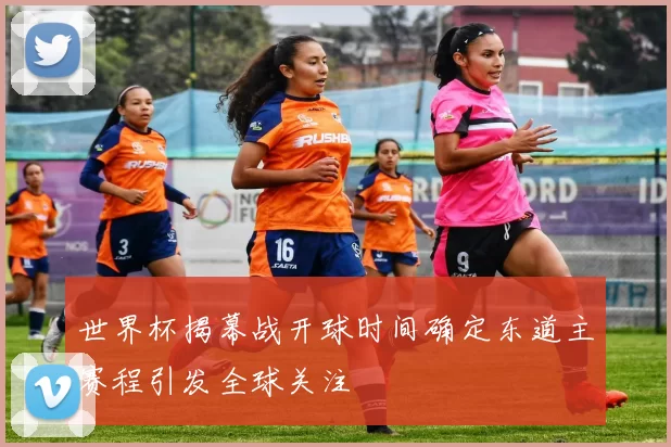 世界杯揭幕战开球时间确定东道主赛程引发全球关注