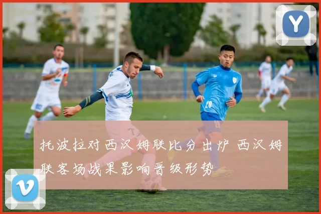 托波拉对西汉姆联比分出炉 西汉姆联客场战果影响晋级形势