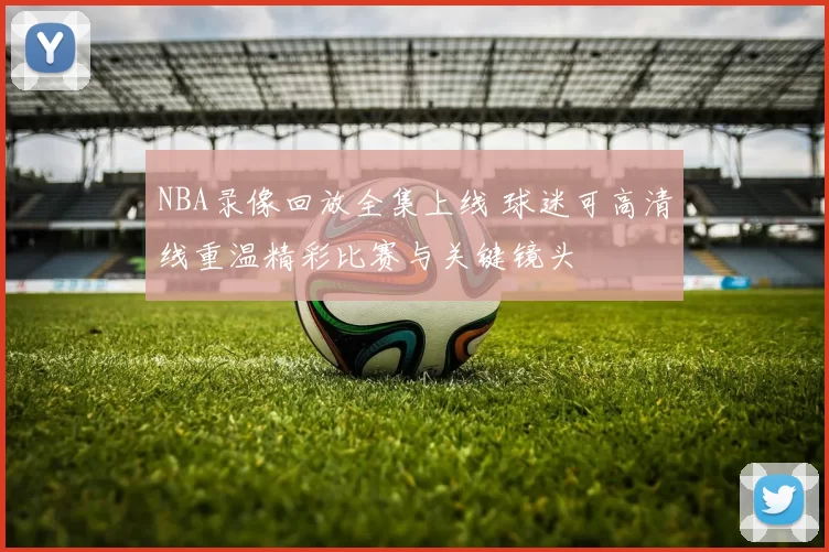 NBA录像回放全集上线 球迷可高清线重温精彩比赛与关键镜头