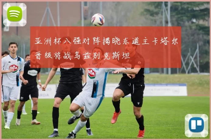 亚洲杯八强对阵揭晓东道主卡塔尔晋级将战乌兹别克斯坦