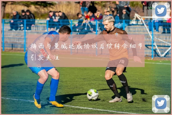 梅西与曼城达成协议后续转会细节引发关注
