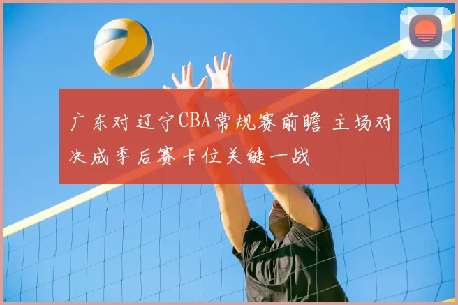 广东对辽宁CBA常规赛前瞻 主场对决成季后赛卡位关键一战