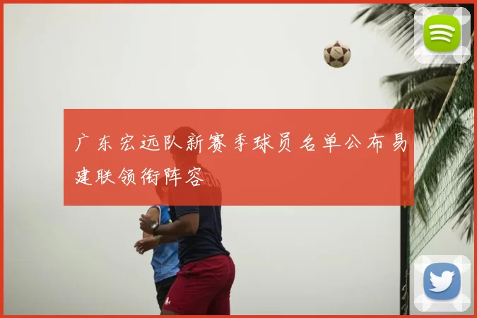 广东宏远队新赛季球员名单公布易建联领衔阵容