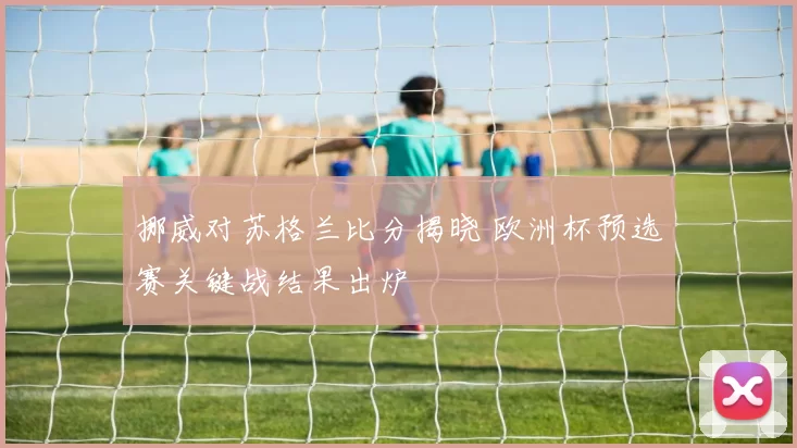 挪威对苏格兰比分揭晓 欧洲杯预选赛关键战结果出炉