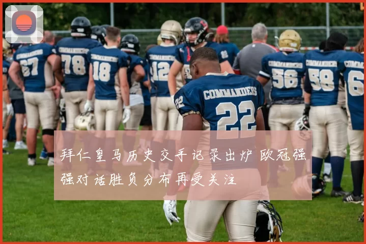 拜仁皇马历史交手记录出炉 欧冠强强对话胜负分布再受关注