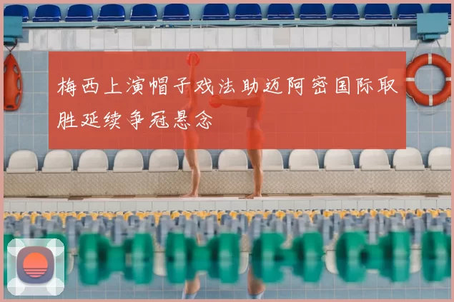梅西上演帽子戏法助迈阿密国际取胜延续争冠悬念